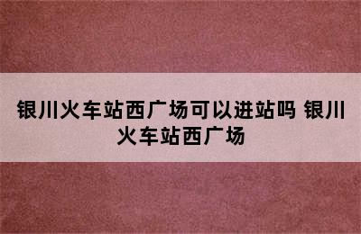 银川火车站西广场可以进站吗 银川火车站西广场